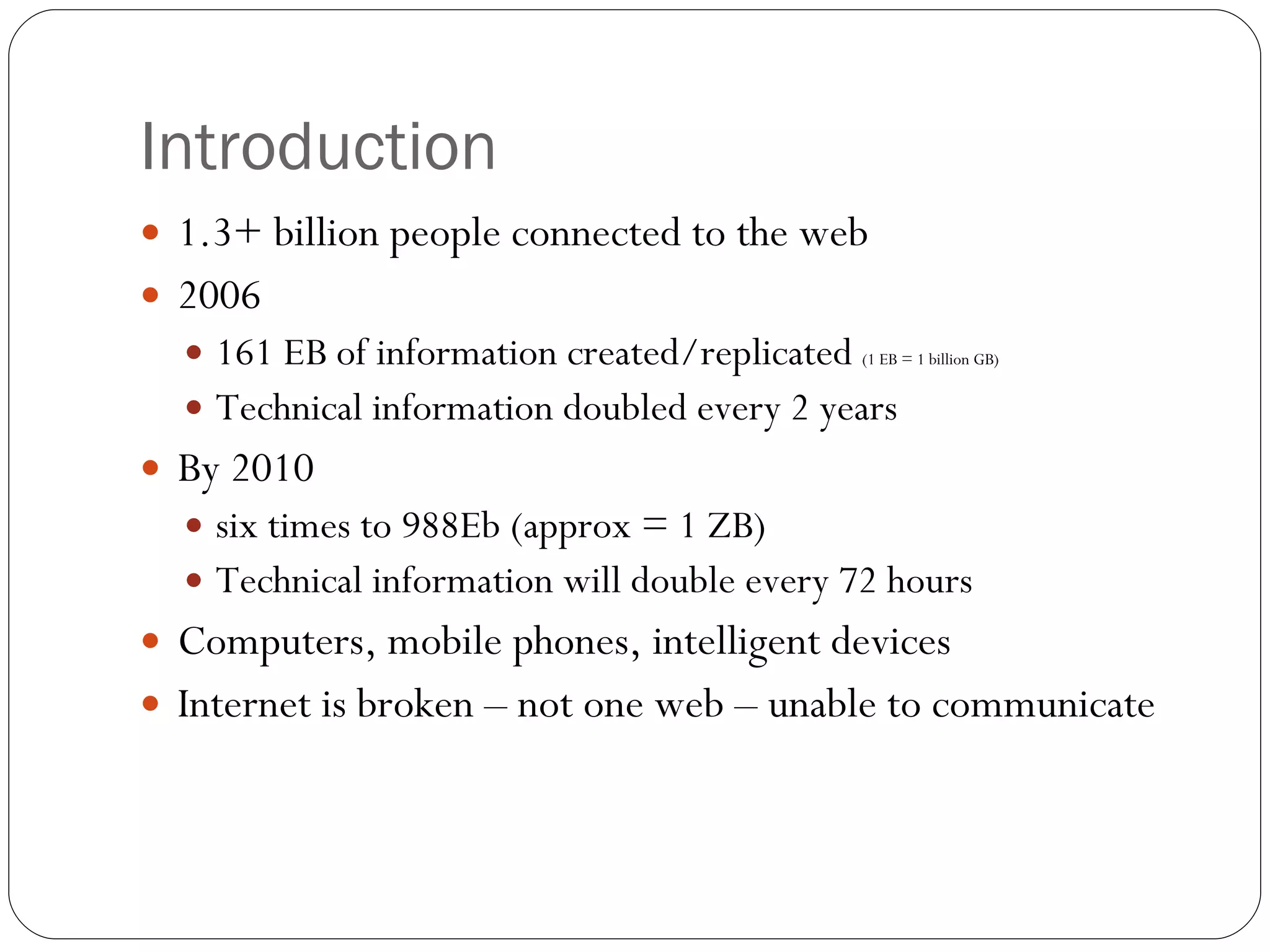 Introduction 1.3+ billion people connected to the web 2006  161 EB of information created/replicated  (1 EB = 1 billion GB) Technical information doubled every 2 years By 2010  six times to 988Eb (approx = 1 ZB) Technical information will double every 72 hours Computers, mobile phones, intelligent devices  Internet is broken – not one web – unable to communicate 