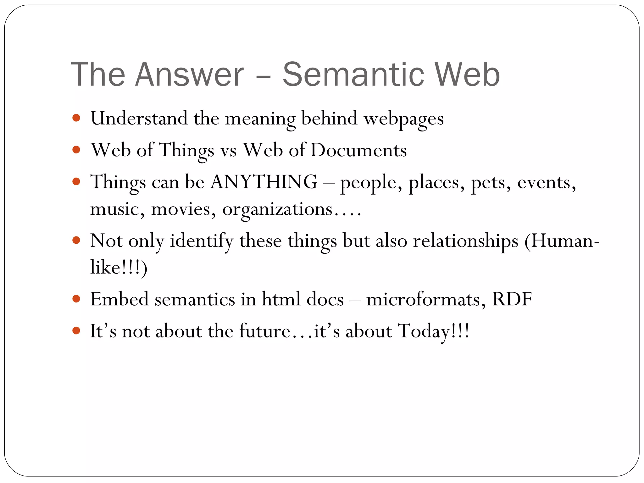 The Answer – Semantic Web Understand the meaning behind webpages Web of Things vs Web of Documents Things can be ANYTHING – people, places, pets, events, music, movies, organizations…. Not only identify these things but also relationships (Human-like!!!) Embed semantics in html docs – microformats, RDF It’s not about the future…it’s about Today!!! 