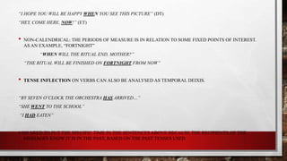 “I HOPE YOU WILL BE HAPPY WHEN YOU SEE THIS PICTURE” (DT)
“HEY, COME HERE, NOW!” (ET)

•

NON-CALENDRICAL: THE PERIODS OF MEASURE IS IN RELATION TO SOME FIXED POINTS OF INTEREST.
AS AN EXAMPLE, “FORTNIGHT”
“WHEN WILL THE RITUAL END, MOTHER?”
“THE RITUAL WILL BE FINISHED ON FORTNIGHT FROM NOW”

•

TENSE INFLECTION ON VERBS CAN ALSO BE ANALYSED AS TEMPORAL DEIXIS.

“BY SEVEN O’CLOCK THE ORCHESTRA HAS ARRIVED…”
“SHE WENT TO THE SCHOOL”

“I HAD EATEN”

# NO NEED TO PUT THE SPECIFIC TIME IN THE SENTENCES ABOVE BECAUSE THE RECIPIENTS OF THE
MESSAGES KNOW IT IS IN THE PAST, BASED ON THE PAST TENSES USED

 