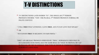 T-V DISTINCTIONS
•

T-V DISTINCTIONS=LATIN WORDS “TU”, THE SINGULAR 2ND PERSON
PRONOUN=INFORM. “VOS”, THE PLURAL 2ND PERSON PRONOUN=FORMAL OR
POLITE CONTEXT.

“ I TELL THEE WHAT ANTHONIO, I LOVE THEE, AND IT IS MY LOVE THAT SPEAKS”

•

OR

“TO FURNISH THEE TO BELMONT, TO FAIR PORTIA.”

„THEE‟=AN ARCHAIC PRONOUN DERIVED BY „THOU‟, NOWADAYS USED ONLY IN
ECCLESIASTIC FUNCTIONS, HAS THE SAME ROLE AS „VOUS‟ IN FRENCH, OR „LEI‟
IN ITALIAN, OR „SIE‟ IN GERMAN. THIS TYPE OF DEIXIS IS COMMONLY USED IN
EUROPEAN LANGUAGES.

 