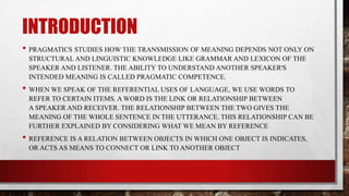 INTRODUCTION
• PRAGMATICS STUDIES HOW THE TRANSMISSION OF MEANING DEPENDS NOT ONLY ON
STRUCTURAL AND LINGUISTIC KNOWLEDGE LIKE GRAMMAR AND LEXICON OF THE
SPEAKER AND LISTENER. THE ABILITY TO UNDERSTAND ANOTHER SPEAKER'S
INTENDED MEANING IS CALLED PRAGMATIC COMPETENCE.

• WHEN WE SPEAK OF THE REFERENTIAL USES OF LANGUAGE, WE USE WORDS TO
REFER TO CERTAIN ITEMS. A WORD IS THE LINK OR RELATIONSHIP BETWEEN
A SPEAKER AND RECEIVER. THE RELATIONSHIP BETWEEN THE TWO GIVES THE
MEANING OF THE WHOLE SENTENCE IN THE UTTERANCE. THIS RELATIONSHIP CAN BE
FURTHER EXPLAINED BY CONSIDERING WHAT WE MEAN BY REFERENCE

• REFERENCE IS A RELATION BETWEEN OBJECTS IN WHICH ONE OBJECT IS INDICATES,
OR ACTS AS MEANS TO CONNECT OR LINK TO ANOTHER OBJECT

 