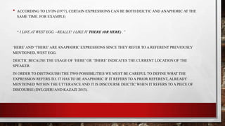 •

ACCORDING TO LYON (1977), CERTAIN EXPRESSIONS CAN BE BOTH DEICTIC AND ANAPHORIC AT THE
SAME TIME. FOR EXAMPLE:

“ I LIVE AT WEST EGG. –REALLY? I LIKE IT THERE (OR HERE) .”

„HERE‟ AND „THERE‟ ARE ANAPHORIC EXPRESSIONS SINCE THEY REFER TO A REFERENT PREVIOUSLY
MENTIONED, WEST EGG.
DEICTIC BECAUSE THE USAGE OF „HERE‟ OR „THERE‟ INDICATES THE CURRENT LOCATION OF THE
SPEAKER.
IN ORDER TO DISTINGUISH THE TWO POSSIBILITIES WE MUST BE CAREFUL TO DEFINE WHAT THE
EXPRESSION REFERS TO. IT HAS TO BE ANAPHORIC IF IT REFERS TO A PRIOR REFERENT, ALREADY
MENTIONED WITHIN THE UTTERANCE AND IT IS DISCOURSE DEICTIC WHEN IT REFERS TO A PIECE OF
DISCOURSE (DYLGJERI AND KAZAZI 2013).

 
