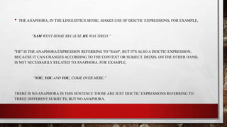•

THE ANAPHORA, IN THE LINGUISTICS SENSE, MAKES USE OF DEICTIC EXPRESSIONS, FOR EXAMPLE,

“SAM WENT HOME BECAUSE HE WAS TIRED.”

"HE" IS THE ANAPHORA EXPRESSION REFERRING TO "SAM", BUT IT'S ALSO A DEICTIC EXPRESSION,
BECAUSE IT CAN CHANGES ACCORDING TO THE CONTEXT OR SUBJECT. DEIXIS, ON THE OTHER HAND,
IS NOT NECESSARILY RELATED TO ANAPHORA. FOR EXAMPLE,

“YOU, YOU AND YOU, COME OVER HERE.”

THERE IS NO ANAPHORA IN THIS SENTENCE THOSE ARE JUST DEICTIC EXPRESSIONS REFERRING TO
THREE DIFFERENT SUBJECTS, BUT NO ANAPHORA.

 