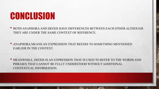 CONCLUSION
• BOTH ANAPHORA AND DEIXIS HAVE DIFFERENCES BETWEEN EACH OTHER ALTHOUGH
THEY ARE UNDER THE SAME CONTEXT OF REFERENCE.

• ANAPHORA MEANS AN EXPRESSION THAT REFERS TO SOMETHING MENTIONED
EARLIER IN THE CONTEXT.

• MEANWHILE, DEIXIS IS AN EXPRESSION THAT IS USED TO REFER TO THE WORDS AND
PHRASES THAT CANNOT BE FULLY UNDERSTOOD WITHOUT ADDITIONAL
CONTEXTUAL INFORMATION.

 