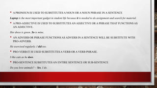 •

A PRONOUN IS USED TO SUBSTITUTES A NOUN OR A NOUN PHRASE IN A SENTENCE

Laptop is the most important gadget in student life because it is needed to do assignment and search for material.

•

A PRO-ADJECTIVE IS USED TO SUBSTITUTES AN ADJECTIVE OR A PHRASE THAT FUNCTIONS AS
AN ADJECTIVE.

Her dress is green. So is mine.

•

AN ADVERB OR PHRASE FUNCTIONS AS ADVERB IN A SENTENCE WILL BE SUBSTITUTE WITH
PRO-ADVERB.

He exercised regularly. I did too.

•

PRO-VERB IT IS USED SUBSTITUTES A VERB OR A VERB PHRASE.

I like cats as he does.

•

PRO-SENTENCE SUBSTITUTES AN ENTIRE SENTENCE OR SUB-SENTENCE

Do you love animals? – Yes, I do.

 
