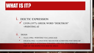 WHAT IS IT?
i.

ii.

DEICTIC EXPRESSION



LYON (1977): GREEK WORD “DEIKTIKOS”
=POINTING AT

DEIXIS

•
•

YULE (1996) ='POINTING' VIA LANGUAGE
EHLICH (1982) =A LINGUISTIC MEANS FOR ACHIEVING FOCUSING OF
THE HEARER‟S ATTENTION TOWARDS A SPECIFIC ITEM WHICH IS
PART OF THE RESPECTIVE DEICTIC SPACE

 
