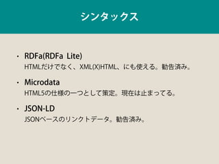 シンタックス
• RDFa(RDFa Lite) 
HTMLだけでなく、XML(X)HTML、にも使える。勧告済み。
• Microdata 
HTML5の仕様の一つとして策定。現在は止まってる。
• JSON-LD 
JSONベースのリンクト...