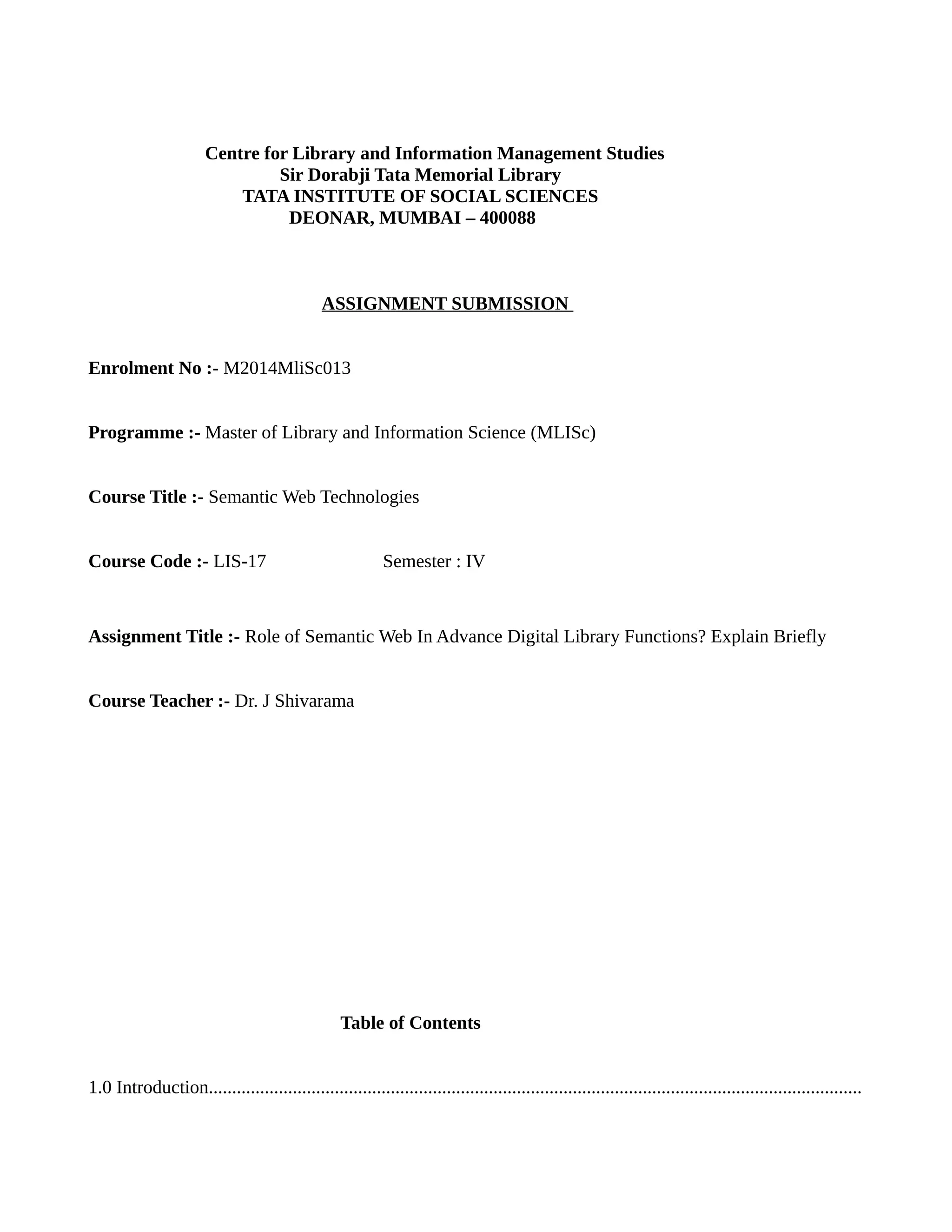 Centre for Library and Information Management Studies
Sir Dorabji Tata Memorial Library
TATA INSTITUTE OF SOCIAL SCIENCES
DEONAR, MUMBAI – 400088
ASSIGNMENT SUBMISSION
Enrolment No :- M2014MliSc013
Programme :- Master of Library and Information Science (MLISc)
Course Title :- Semantic Web Technologies
Course Code :- LIS-17 Semester : IV
Assignment Title :- Role of Semantic Web In Advance Digital Library Functions? Explain Briefly
Course Teacher :- Dr. J Shivarama
Table of Contents
1.0 Introduction............................................................................................................................................
 