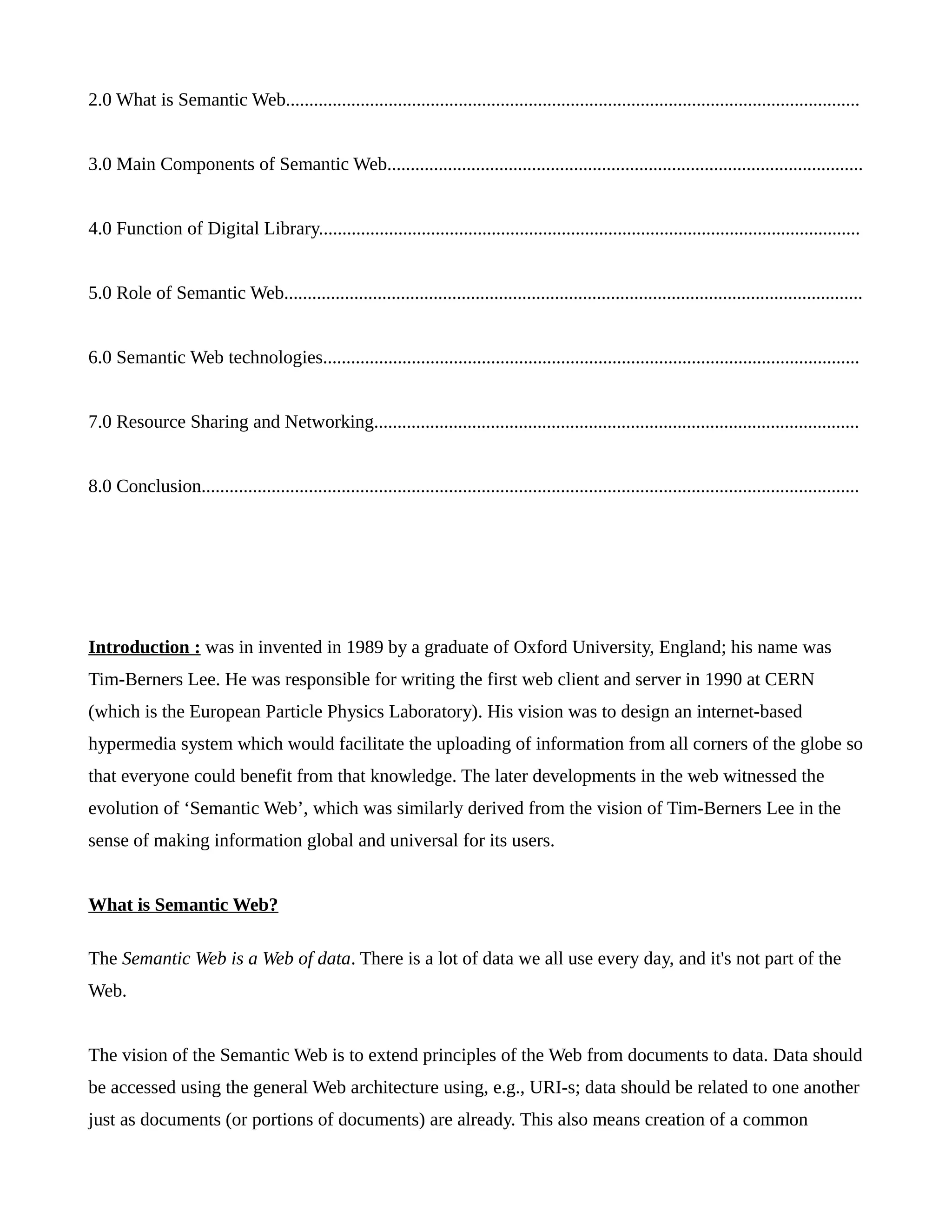 2.0 What is Semantic Web...........................................................................................................................
3.0 Main Components of Semantic Web......................................................................................................
4.0 Function of Digital Library....................................................................................................................
5.0 Role of Semantic Web............................................................................................................................
6.0 Semantic Web technologies...................................................................................................................
7.0 Resource Sharing and Networking........................................................................................................
8.0 Conclusion.............................................................................................................................................
Introduction : was in invented in 1989 by a graduate of Oxford University, England; his name was
Tim-Berners Lee. He was responsible for writing the first web client and server in 1990 at CERN
(which is the European Particle Physics Laboratory). His vision was to design an internet-based
hypermedia system which would facilitate the uploading of information from all corners of the globe so
that everyone could benefit from that knowledge. The later developments in the web witnessed the
evolution of ‘Semantic Web’, which was similarly derived from the vision of Tim-Berners Lee in the
sense of making information global and universal for its users.
What is Semantic Web?
The Semantic Web is a Web of data. There is a lot of data we all use every day, and it's not part of the
Web.
The vision of the Semantic Web is to extend principles of the Web from documents to data. Data should
be accessed using the general Web architecture using, e.g., URI-s; data should be related to one another
just as documents (or portions of documents) are already. This also means creation of a common
 