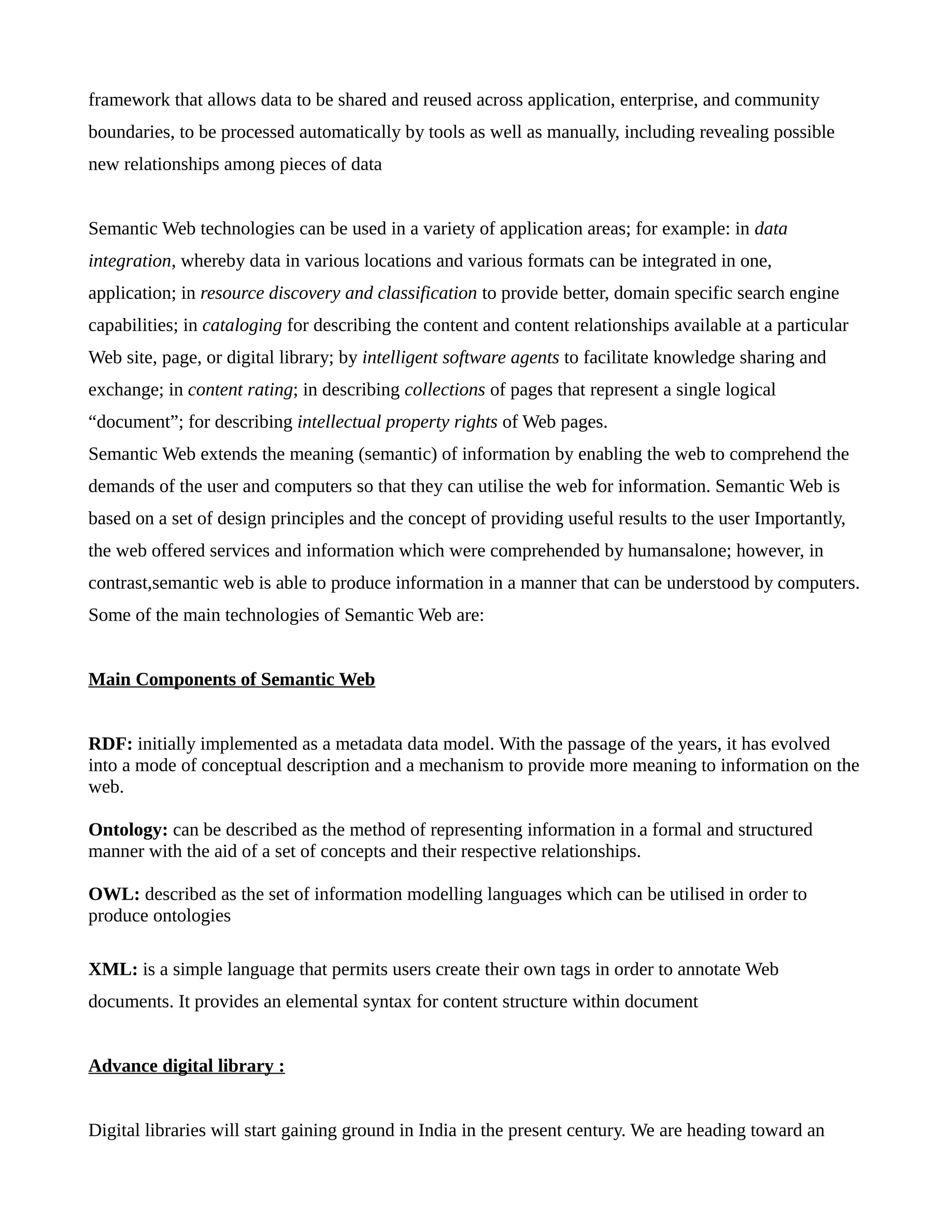 framework that allows data to be shared and reused across application, enterprise, and community
boundaries, to be processed automatically by tools as well as manually, including revealing possible
new relationships among pieces of data
Semantic Web technologies can be used in a variety of application areas; for example: in data
integration, whereby data in various locations and various formats can be integrated in one,
application; in resource discovery and classification to provide better, domain specific search engine
capabilities; in cataloging for describing the content and content relationships available at a particular
Web site, page, or digital library; by intelligent software agents to facilitate knowledge sharing and
exchange; in content rating; in describing collections of pages that represent a single logical
“document”; for describing intellectual property rights of Web pages.
Semantic Web extends the meaning (semantic) of information by enabling the web to comprehend the
demands of the user and computers so that they can utilise the web for information. Semantic Web is
based on a set of design principles and the concept of providing useful results to the user Importantly,
the web offered services and information which were comprehended by humansalone; however, in
contrast,semantic web is able to produce information in a manner that can be understood by computers.
Some of the main technologies of Semantic Web are:
Main Components of Semantic Web
RDF: initially implemented as a metadata data model. With the passage of the years, it has evolved
into a mode of conceptual description and a mechanism to provide more meaning to information on the
web.
Ontology: can be described as the method of representing information in a formal and structured
manner with the aid of a set of concepts and their respective relationships.
OWL: described as the set of information modelling languages which can be utilised in order to
produce ontologies
XML: is a simple language that permits users create their own tags in order to annotate Web
documents. It provides an elemental syntax for content structure within document
Advance digital library :
Digital libraries will start gaining ground in India in the present century. We are heading toward an
 