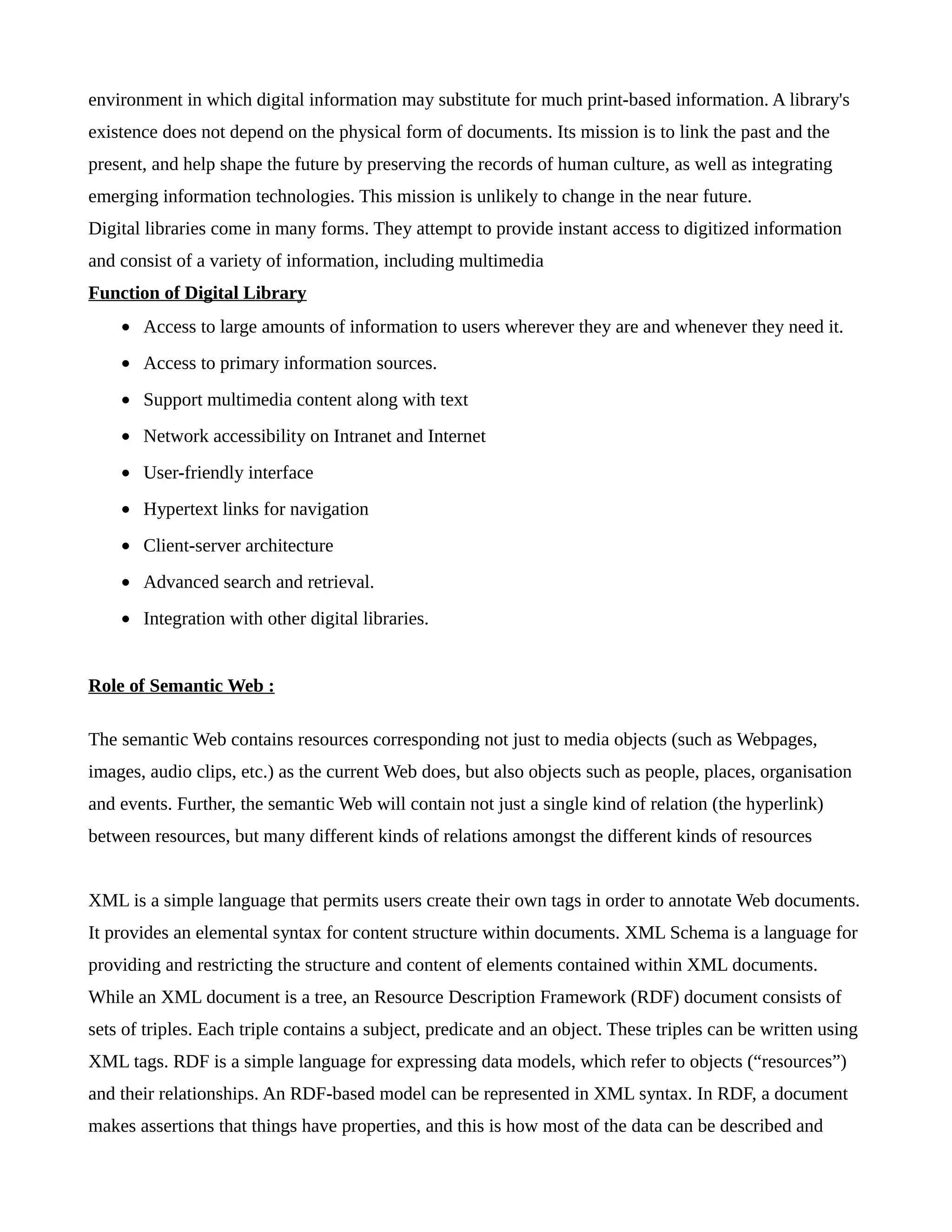 environment in which digital information may substitute for much print-based information. A library's
existence does not depend on the physical form of documents. Its mission is to link the past and the
present, and help shape the future by preserving the records of human culture, as well as integrating
emerging information technologies. This mission is unlikely to change in the near future.
Digital libraries come in many forms. They attempt to provide instant access to digitized information
and consist of a variety of information, including multimedia
Function of Digital Library
• Access to large amounts of information to users wherever they are and whenever they need it.
• Access to primary information sources.
• Support multimedia content along with text
• Network accessibility on Intranet and Internet
• User-friendly interface
• Hypertext links for navigation
• Client-server architecture
• Advanced search and retrieval.
• Integration with other digital libraries.
Role of Semantic Web :
The semantic Web contains resources corresponding not just to media objects (such as Webpages,
images, audio clips, etc.) as the current Web does, but also objects such as people, places, organisation
and events. Further, the semantic Web will contain not just a single kind of relation (the hyperlink)
between resources, but many different kinds of relations amongst the different kinds of resources
XML is a simple language that permits users create their own tags in order to annotate Web documents.
It provides an elemental syntax for content structure within documents. XML Schema is a language for
providing and restricting the structure and content of elements contained within XML documents.
While an XML document is a tree, an Resource Description Framework (RDF) document consists of
sets of triples. Each triple contains a subject, predicate and an object. These triples can be written using
XML tags. RDF is a simple language for expressing data models, which refer to objects (“resources”)
and their relationships. An RDF-based model can be represented in XML syntax. In RDF, a document
makes assertions that things have properties, and this is how most of the data can be described and
 