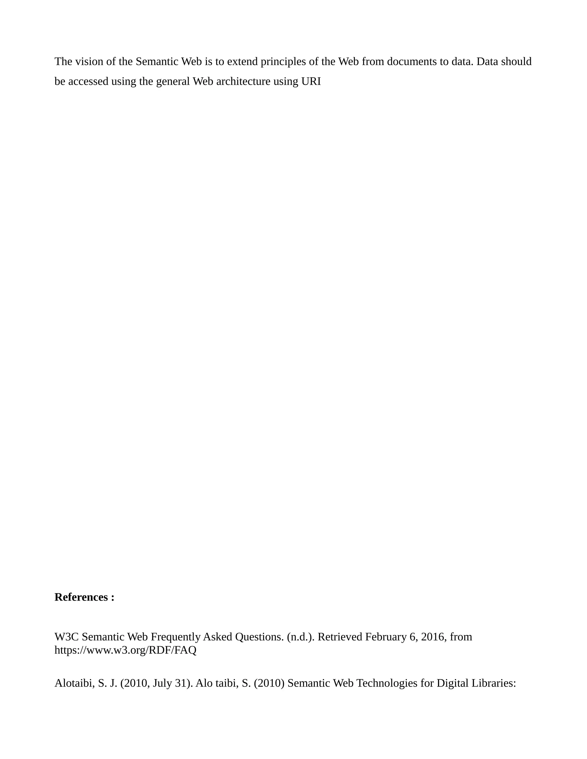 The vision of the Semantic Web is to extend principles of the Web from documents to data. Data should
be accessed using the general Web architecture using URI
References :
W3C Semantic Web Frequently Asked Questions. (n.d.). Retrieved February 6, 2016, from
https://www.w3.org/RDF/FAQ
Alotaibi, S. J. (2010, July 31). Alo taibi, S. (2010) Semantic Web Technologies for Digital Libraries:
 