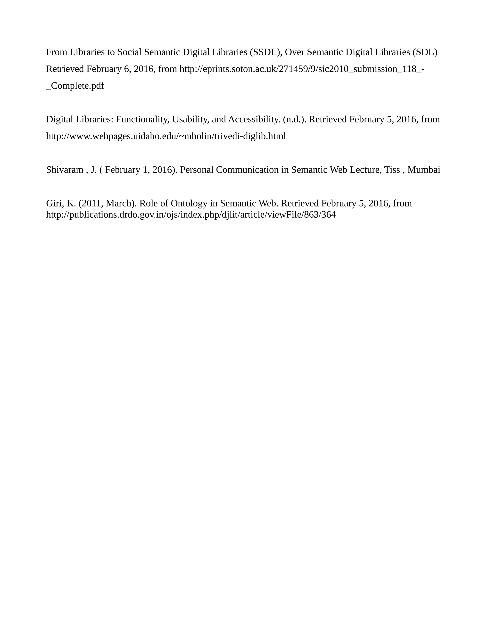 From Libraries to Social Semantic Digital Libraries (SSDL), Over Semantic Digital Libraries (SDL)
Retrieved February 6, 2016, from http://eprints.soton.ac.uk/271459/9/sic2010_submission_118_-
_Complete.pdf
Digital Libraries: Functionality, Usability, and Accessibility. (n.d.). Retrieved February 5, 2016, from
http://www.webpages.uidaho.edu/~mbolin/trivedi-diglib.html
Shivaram , J. ( February 1, 2016). Personal Communication in Semantic Web Lecture, Tiss , Mumbai
Giri, K. (2011, March). Role of Ontology in Semantic Web. Retrieved February 5, 2016, from
http://publications.drdo.gov.in/ojs/index.php/djlit/article/viewFile/863/364
 