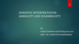 SEMENTIC INTERPRETATION -
AMBIGUITY AND DISAMBIGUITY
BY,
VIVEK KUMAR(vivek5505@gmail.com)
DEPT. OF COMPUTER ENGINEERING
1
 