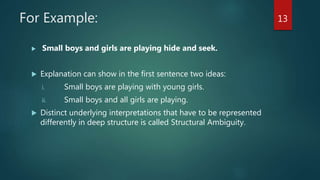For Example:
 Small boys and girls are playing hide and seek.
 Explanation can show in the first sentence two ideas:
i. Small boys are playing with young girls.
ii. Small boys and all girls are playing.
 Distinct underlying interpretations that have to be represented
differently in deep structure is called Structural Ambiguity.
13
 