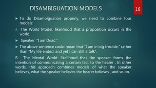 DISAMBIGUATION MODELS
 To do Disambiguation properly, we need to combine four
models:
A. The World Model: likelihood that a proposition occurs in the
world.
 Speaker: “I am Dead.”
 The above sentence could mean that “I am in big trouble.” rather
than “My life ended, and yet I can still a talk”.
B. The Mental World: likelihood that the speaker forms the
intention of communicating a certain fact to the hearer . In other
words, this approach combines models of what the speaker
believes, what the speaker believes the hearer believes , and so on.
16
 