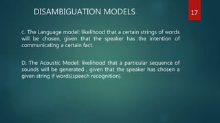 DISAMBIGUATION MODELS
C. The Language model: likelihood that a certain strings of words
will be chosen, given that the speaker has the intention of
communicating a certain fact.
D. The Acoustic Model: likelihood that a particular sequence of
sounds will be generated , given that the speaker has chosen a
given string if words(speech recognition).
17
 