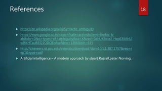 References
 https://en.wikipedia.org/wiki/Syntactic_ambiguity
 https://www.google.co.in/search?safe=active&client=firefox-b-
ab&dcr=0&q=types+of+ambiguity&sa=X&ved=0ahUKEwie2_Hxp63XAhUI
wI8KHTauBiEQ1QIIiQEoAw&biw=1366&bih=635
 http://citeseerx.ist.psu.edu/viewdoc/download?doi=10.1.1.307.1757&rep=r
ep1&type=pdf
 Artificial intelligence – A modern approach by stuart Russell,peter Norving.
18
 