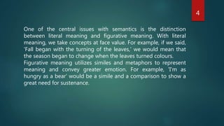 4
One of the central issues with semantics is the distinction
between literal meaning and figurative meaning. With literal
meaning, we take concepts at face value. For example, if we said,
'Fall began with the turning of the leaves,' we would mean that
the season began to change when the leaves turned colours.
Figurative meaning utilizes similes and metaphors to represent
meaning and convey greater emotion. For example, 'I'm as
hungry as a bear' would be a simile and a comparison to show a
great need for sustenance.
 