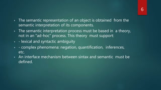 6
• The semantic representation of an object is obtained from the
semantic interpretation of its components.
• The semantic interpretation process must be based in a theory,
not in an "ad-hoc" process. This theory must support:
• - lexical and syntactic ambiguity
• - complex phenomena: negation, quantification, inferences,
etc.
• An interface mechanism between sintax and semantic must be
defined.
 