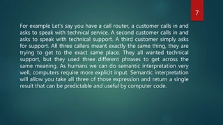 For example Let's say you have a call router, a customer calls in and
asks to speak with technical service. A second customer calls in and
asks to speak with technical support. A third customer simply asks
for support. All three callers meant exactly the same thing, they are
trying to get to the exact same place. They all wanted technical
support, but they used three different phrases to get across the
same meaning. As humans we can do semantic interpretation very
well, computers require more explicit input. Semantic interpretation
will allow you take all three of those expression and return a single
result that can be predictable and useful by computer code.
7
 