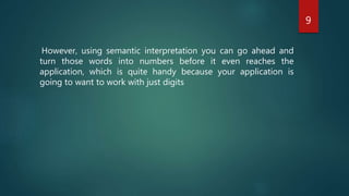 9
However, using semantic interpretation you can go ahead and
turn those words into numbers before it even reaches the
application, which is quite handy because your application is
going to want to work with just digits
 