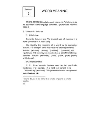 Section
2
WORD MEANING
WORD MEANING is what a word means, i.e. "what counts as
the equivalent in the language concerned." [Hurford and Heasley,
1984: 3]
2.1 Semantic features
2.1.1 Definition
Semantic features2 are "the smallest units of meaning in a
word." [Richards et al, 1987: 254]
We identify the meaning of a word by its semantic
features. For example, father may have the following semantic
features: [+human], [+male], [+mature], [+parental] and
[+paternal]. And hen may be described as a set of the following
semantic features: [+animate], [+bird], [+fowl], [+fully grown]
and [+female].
2.1.2 Characteristics
2.1.2.1 Some semantic features need not be specifically
mentioned. For example, if a word is [+human] it is
“automatically" [+animate]. This generalization can be expressed
as a redundancy rule:
2
Semantic features are also referred to as semantic components or semantic
properties.
12
 