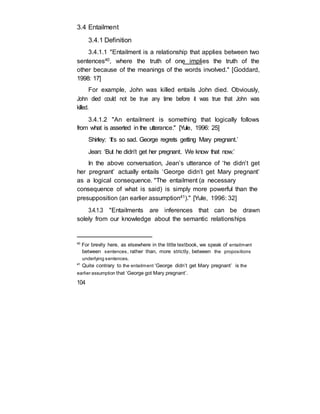 3.4 Entailment
3.4.1 Definition
3.4.1.1 "Entailment is a relationship that applies between two
sentences40, where the truth of one implies the truth of the
other because of the meanings of the words involved." [Goddard,
1998: 17]
For example, John was killed entails John died. Obviously,
John died could not be true any time before it was true that John was
killed.
3.4.1.2 "An entailment is something that logically follows
from what is asserted in the utterance." [Yule, 1996: 25]
Shirley: ‘It’s so sad. George regrets getting Mary pregnant.’
Jean: ‘But he didn’t get her pregnant. We know that now.’
In the above conversation, Jean’s utterance of ‘he didn’t get
her pregnant’ actually entails ‘George didn’t get Mary pregnant’
as a logical consequence. "The entailment (a necessary
consequence of what is said) is simply more powerful than the
presupposition (an earlier assumption41)." [Yule, 1996: 32]
3.4.1.3 "Entailments are inferences that can be drawn
solely from our knowledge about the semantic relationships
40
For brevity here, as elsewhere in the little textbook, we speak of entailment
between sentences, rather than, more strictly, between the propositions
underlying sentences.
41
Quite contrary to the entailment ‘George didn’t get Mary pregnant’ is the
earlier assumption that ‘George got Mary pregnant’.
104
 