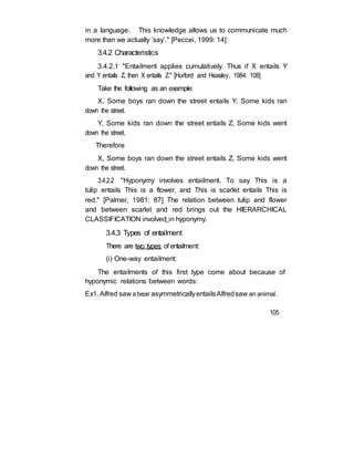 in a language. This knowledge allows us to communicate much
more than we actually ‘say’." [Peccei, 1999: 14]
3.4.2 Characteristics
3.4.2.1 "Entailment applies cumulatively. Thus if X entails Y
and Y entails Z, then X entails Z." [Hurford and Heasley, 1984: 108]
Take the following as an example:
X, Some boys ran down the street entails Y, Some kids ran
down the street.
Y, Some kids ran down the street entails Z, Some kids went
down the street.
Therefore
X, Some boys ran down the street entails Z, Some kids went
down the street.
3.4.2.2 "Hyponymy involves entailment. To say This is a
tulip entails This is a flower, and This is scarlet entails This is
red." [Palmer, 1981: 87] The relation between tulip and flower
and between scarlet and red brings out the HIERARCHICAL
CLASSIFICATION involved in hyponymy.
3.4.3 Types of entailment
There are two types of entailment:
(i) One-way entailment:
The entailments of this first type come about because of
hyponymic relations between words:
Ex1. Alfred saw a bear asymmetricallyentailsAlfredsaw an animal.
105
 