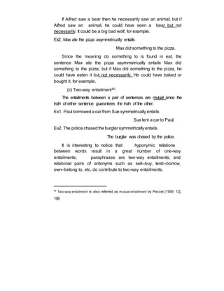 If Alfred saw a bear then he necessarily saw an animal; but if
Alfred saw an animal, he could have seen a bear but not
necessarily. It could be a big bad wolf, for example.
Ex2. Max ate the pizza asymmetrically entails
Max did something to the pizza.
Since the meaning do something to is found in eat, the
sentence Max ate the pizza asymmetrically entails Max did
something to the pizza; but if Max did something to the pizza, he
could have eaten it but not necessarily. He could have baked or
bought it, for example.
(ii) Two-way entailment42:
The entailments between a pair of sentences are mutual since the
truth of either sentence guarantees the truth of the other.
Ex1. Paul borrowed a car from Sue symmetrically entails
Sue lent a car to Paul.
Ex2. The police chasedthe burglar symmetricallyentails
The burglar was chased by the police.
It is interesting to notice that hyponymic relations
between words result in a great number of one-way
entailments; paraphrases are two-way entailments; and
relational pairs of antonyms such as sell--buy, lend--borrow,
own--belong to, etc. do contribute to two-way entailments.
42
Two-way entailment is also referred as mutual entailment by Peccei [1999: 12].
106
 