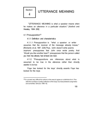 Section
4
UTTERANCE MEANING
“UTTERANCE MEANING is what a speaker means when
he makes an utterance in a particular situation." [Hurford and
Heasley, 1984: 269]
4.1 Presupposition43
4.1.1 Definition and characteristics
4.1.1.1 Presupposition is "what a speaker or writer
assumes that the receiver of the message already knows."
[Richards et al, 1987: 228] Thus, ‘John doesn’t write poems
anymore’ presupposes that John once wrote poetry. And
‘Would you like another beer?’ presupposes that the person called
you here has already had at least one beer.
4.1.1.2 "Presuppositions are inferences about what is
assumed to be true in the utterance rather than directly
asserted to be true:
‘Faye has looked for the keys’ directly asserts Faye has
looked for the keys
43
"It is proved very difficult for authors in the area to agree on a definition for it. This
definition problem is partlya reflection ofthe fuzzy boundarybetween pragmatics
and semantics."[Peccei,1999:19]
109
 