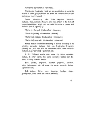 A word that is [+human] is [+animate].
That is why [+animate] need not be specified as a semantic
feature of father, girl, professor, etc. since the semantic feature can
be inferred from [+human].
Some redundancy rules infer negative semantic
features. Thus, semantic features are often shown in the form of
binary oppositions, which can be stated in terms of pluses and
minuses (that is, [+] and []):
If father is [+human], it is therefore [inhuman];
If father is [+male], it is therefore [female];
If father is [+mature], it is therefore [immature];
If father is [+paternal], it is therefore [maternal].
Notice that we identify the meaning of a word according to its
primitive semantic features first, e.g. [+animate], [+human],
[+male], etc.; and then with the assistance of its other semantic
features, e.g. [+parental], [+paternal], etc.
2.1.2.2 Different words may share the same semantic
feature. In other words, the same semantic feature can be
found in many different words.
Ex1: Doctor, engineer, teacher, physicist, chemist,
tailor, hairdresser, etc. all share the same semantic feature
[+professional].
Ex2: Mother, father, son, daughter, brother, sister,
grandparent, aunt, uncle, etc. are all [+kinship].
13
 