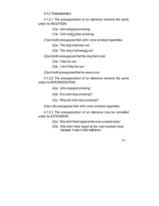 4.1.2 Characteristics
4.1.2.1 The presupposition of an utterance remains the same
under its NEGATION:
(1)a. ‘Johnstopped smoking.
(1)b. ‘John didn’t stop smoking.’
(1)a-b both presuppose that John once smoked cigarettes.
(2)a. ‘The dog’s tail was cut.’
(2)b. ‘The dog’s tail wasn’t cut.’
(2)a-b both presuppose that the dog had a tail.
(3)a. ‘I like his car.’
(3)b. ‘I don’t like his car.’
(3)a-b bothpresupposethat he owns a car.
4.1.2.2 The presupposition of an utterance remains the same
under its INTERROGATION:
(4)a. ‘Johnstopped smoking.’
(4)b. ‘Did Johnstop smoking?’
(4)c. ‘Why did John stop smoking?’
(4)a-c all presuppose that John once smoked cigarettes.
4.1.2.3 The presupposition of an utterance may be cancelled
under its EXTENSION:
(5)a. ‘She didn’t feel regret at the over-cookedmeat.’
(5)b. ‘She didn’t feel regret at the over-cooked meat
because it was in fact well-done.’
111
 