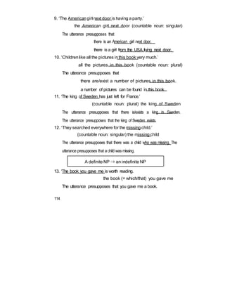 9. ‘The Americangirl next door is having a party.’
the American girl next door (countable noun: singular)
The utterance presupposes that
there is an American girl next door.
there is a girl from the USA living next door.
10. ‘Childrenlike all the pictures inthis book very much.’
all the pictures in this book (countable noun: plural)
The utterance presupposes that
there are/exist a number of pictures in this book.
a number of pictures can be found in this book.
11. ‘The king of Sweden has just left for France.’
(countable noun: plural) the king of Sweden
The utterance presupposes that there is/exists a king in Sweden.
The utterance presupposes that the king of Sweden exists.
12. ‘They searched everywhere for the missing child.’
(countable noun: singular) the missing child
The utterance presupposes that there was a child who was missing. The
utterance presupposes that achild was missing.
A definite NP ⇒ an indefinite NP
13. ‘The book you gave me is worth reading.
the book (= which/that) you gave me
The utterance presupposes that you gave me a book.
114
 