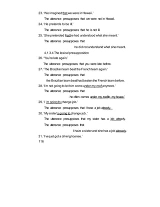 23. ‘We imaginedthat we were inHawaii.’
The utterance presupposes that we were not in Hawaii.
24. ‘He pretends to be ill.’
The utterance presupposes that he is not ill.
25. ‘She pretended that he had understood what she meant.’
The utterance presupposes that
he did not understand what she meant.
4.1.3.4 The lexical presupposition
26. ‘You’re late again.’
The utterance presupposes that you were late before.
27. ‘The Brazilianteam beat the Frenchteam again.’
The utterance presupposes that
the Brazilianteam beat/hadbeatenthe Frenchteam before.
28. ‘I’m not going to let him come under my roof anymore.’
The utterance presupposes that
he often comes under my roof/to my house.’
29. ‘I ’m going to change job.’
The utterance presupposes that I have a job already.
30. ‘My sister’s going to change job. ’
The utterance presupposes that my sister has a job already.
The utterance presupposes that
I have a sister and she has a job already.
31. ‘I’ve just got a driving license.’
116
 