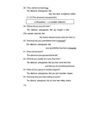 38. ‘They started complaining.’
The utterance presupposes that
they had never complained before.
4.1.3.5 The structural presupposition
A Wh-question ⇒ a complete statement
39. ‘Where did you buy the bike?’
The utterance presupposes that you bought a bike.
(The speaker assumes that
the hearer already knows what the bike is.)
40. ‘How long has your grandfather beeninhospital?’
The utterance presupposes that
your grandfather has been inhospital.
41. ‘When did he leave?’
The utterance presupposesthat he left.
42. ‘What do you usually do in your free time?’
The utterance presupposes that you have some free time
and that you do something at leisure.
43. ‘When did you get your bachelor degree?’
The utterance presupposes that you got a bachelor degree.
44. ‘How long have you beenselling cocaine?’
The utterance presupposes that you have been selling cocaine.
118
 