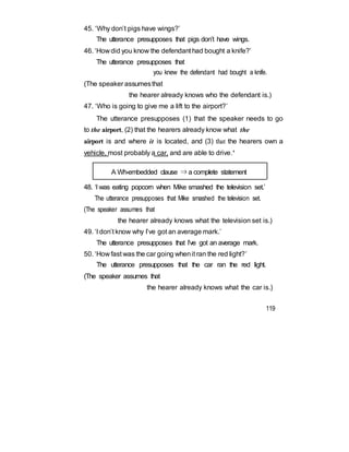 45. ‘Why don’t pigs have wings?’
The utterance presupposes that pigs don’t have wings.
46. ‘How did you know the defendant had bought a knife?’
The utterance presupposes that
you knew the defendant had bought a knife.
(The speaker assumesthat
the hearer already knows who the defendant is.)
47. ‘Who is going to give me a lift to the airport?’
The utterance presupposes (1) that the speaker needs to go
to the airport, (2) that the hearers already know what the
airport is and where it is located, and (3) that the hearers own a
vehicle, most probably a car, and are able to drive.’
A Wh-embedded clause ⇒ a complete statement
48. ‘I was eating popcorn when Mike smashed the television set.’
The utterance presupposes that Mike smashed the television set.
(The speaker assumes that
the hearer already knows what the television set is.)
49. ‘I don’t know why I’ve got an average mark.’
The utterance presupposes that I’ve got an average mark.
50. ‘How fast was the car going whenit ran the red light?’
The utterance presupposes that the car ran the red light.
(The speaker assumes that
the hearer already knows what the car is.)
119
 