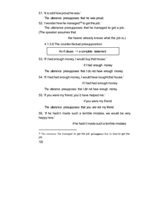 51. ‘It is odd how proud he was.’
The utterance presupposes that he was proud.
52. ‘I wonder how he managed49 to get the job.’
The utterance presupposes that he managed to get a job.
(The speaker assumes that
the hearer already knows what the job is.)
4.1.3.6 The counter-factual presupposition
An if clause ⇒ a complete statement
53. ‘If I had enough money, I would buy that house.’
if I had enough money
The utterance presupposes that I do not have enough money.
54. ‘If I had had enough money, I would have bought that house.’
if I had had enoughmoney
The utterance presupposes that I did not have enough money.
55. ‘If you were my friend, you’d have helped me.’
if you were my friend
The utterance presupposes that you are not my friend.
56. ‘If he hadn’t made such a terrible mistake, we would be very
happy now.’
if he hadn’t made sucha terrible mistake
49 The utterance ‘He managed to get the job’ presupposes that he tried to get the
job.
120
 