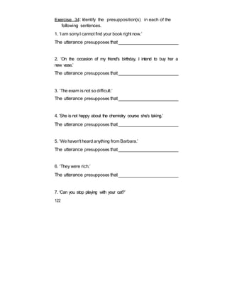 Exercise 34: Identify the presupposition(s) in each of the
following sentences.
1. ‘I am sorryI cannot find your book right now.’
The utterance presupposes that_________________________
2. ‘On the occasion of my friend's birthday, I intend to buy her a
new vase.’
The utterance presupposes that_________________________
3. ‘The exam is not so difficult.’
The utterance presupposes that_________________________
4. ‘She is not happy about the chemistry course she's taking.’
The utterance presupposes that_________________________
5. ‘We haven't heard anything from Barbara.’
The utterance presupposes that_________________________
6. ‘They were rich.’
The utterance presupposes that_________________________
7. ‘Can you stop playing with your cat?’
122
 