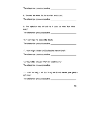 The utterance presupposes that_________________________
8. ‘She was not aware that her son had an accident.’
The utterance presupposes that_________________________
9. ‘The explosion was so loud that it could be heard from miles
away.’
The utterance presupposes that_________________________
10. ‘I wish I had not booked the tickets.’
The utterance presupposes that_________________________
11. ‘Tom might find the chocolate cakeinthe kitchen.’
The utterance presupposes that_________________________
12. ‘You will be amazed when you see the view.’
The utterance presupposes that_________________________
13. ‘I am so sorry, I am in a hurry and I can't answer your question
right now.’
The utterance presupposes that_________________________
123
 