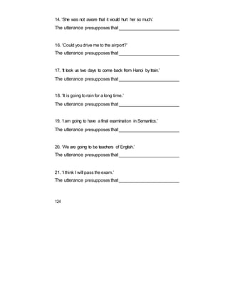 14. ‘She was not aware that it would hurt her so much.’
The utterance presupposes that_________________________
16. ‘Could youdrive me to the airport?’
The utterance presupposes that_________________________
17. ‘It took us two days to come back from Hanoi by train.’
The utterance presupposes that_________________________
18. ‘It is going to rainfor a long time.’
The utterance presupposes that_________________________
19. ‘I am going to have a final examination in Semantics.’
The utterance presupposes that_________________________
20. ‘We are going to be teachers of English.’
The utterance presupposes that_________________________
21. ‘I think I will pass the exam.’
The utterance presupposes that_________________________
124
 