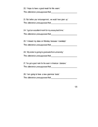 22. ‘I hope to have a good result for this exam.’
The utterance presupposes that_________________________
23. ‘But before your encouragement, we would have given up.’
The utterance presupposes that_________________________
24. ‘I got an excellent mark for my essaylast time.’
The utterance presupposes that_________________________
25. ‘I missed my class on Monday because I overslept.’
The utterance presupposes that_________________________
26. ‘Mysister is going to graduatefrom university.’
The utterance presupposes that_________________________
27. ‘I've got a good mark for the exam in American Literature.’
The utterance presupposes that_________________________
28. ‘I am going to have a new grammar book.’
The utterance presupposes that_________________________
125
 