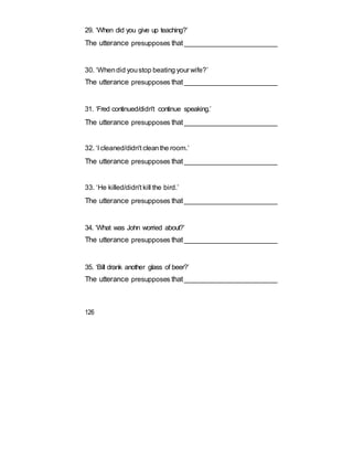 29. ‘When did you give up teaching?’
The utterance presupposes that_________________________
30. ‘Whendid youstop beating your wife?’
The utterance presupposes that_________________________
31. ‘Fred continued/didn't continue speaking.’
The utterance presupposes that_________________________
32. ‘I cleaned/didn't cleanthe room.’
The utterance presupposes that_________________________
33. ‘He killed/didn't kill the bird.’
The utterance presupposes that_________________________
34. ‘What was John worried about?’
The utterance presupposes that_________________________
35. ‘Bill drank another glass of beer?’
The utterance presupposes that_________________________
126
 