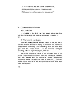 (5) ‘I don’t understand why Mike smashed the television set.’
(6) ‘I wonder if Mike smashed the televisionset.’
(7) ‘I wonder how Mike smashedthe televisionset.’
4.2 Conversational implicature
4.2.1 Introduction
In the middle of their lunch hour, one woman asks another how
she likes the hamburger she is eating, and receives the answer in
(1):
(1) ‘A hamburger is a hamburger.’
When the listener hears the utterance marked (1), she first has to
assume that the speaker is being co-operative and intends to
communicate something. "That something must be more than
just what the words mean. It is an additional conveyed
meaning, called an implicature." [Yule, 1996: 35]
The notion implicature, which is the shortened form of the
notion conversational implicature (although distinctions between
this and another kind of implicature namely conventional
implicature should be introduced later, in Section 4.3), provides
some explicit account of how it is possible to mean more than
what is really ‘said’:
128
 