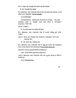 (2) A: ‘I hope you brought the bread and the cheese.’
B: ‘Ah, I brought the bread.’
B’s utterance may implicate that B did not bring the cheese, since
what is not mentioned was not brought.
4.2.2 Definition
Conversational implicature promises to bridge "the gap
between what is literally said and what is conveyed."
[Levinson, 1983: 98]
(3)a A: ‘Coffee?’
B: ‘It would keep me awake all night.’
B’s utterance may implicate that B would rather not drink
coffee.
(4)a A: ‘Have you finished the student’s evaluation form and
reading list?’
B: ‘I’ve done the reading list.’
B’s utterance may implicate that B has not done the evaluation
form, since what is not mentioned has not been done yet.
(5)a Phil: ‘Are yougoing to Mark’s barbecue?’
Jean: ‘Well, Mark’sgot those dogs now.’
Jean’s utterance may implicate that she is not going to Mark’s
barbecue.
4.2.3 Characteristics
129
 