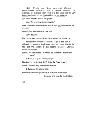 4.2.3.1 People may draw somewhat different
conversational implicature from a certain utterance. For
example, not everyone infers from (6)a that Mike was not very
keen on the dessert and from (7)a that Mary does not like the hat:
(6)a Annie: ‘Was the dessert any good?’
Mike: ‘Annie, cherry pie is cherry pie.’
Mike’s utterance may implicate that he was not very keen on the
dessert.
(7)a Virginia: ‘Doyoulike my new hat?’
Mary: ‘It’s pink.’
Mary’s utterance may implicate that she does not like the hat.
Respectively compare (3-7)a with (3-7)b to see that a
different conversation implicature may be drawn despite the
fact that the content of the second speaker’s utterance
remains the same.
(3)b A: ‘We went to see The Omen last night but it wasn’t very
scary.’
B: ‘It would keep me awake all night.’
B’s utterance may implicate that B thinks The Omen is scary.’
(4)b A: ‘You look very pleased withyourself.’
B: ‘I’ve done the reading lists.’
B’s utterance may implicate that B’s pleased with himself
because he’s done the reading lists.
130
 