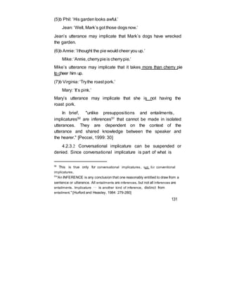 (5)b Phil: ‘His garden looks awful.’
Jean: ‘Well, Mark’s got those dogs now.’
Jean’s utterance may implicate that Mark’s dogs have wrecked
the garden.
(6)b Annie: ‘Ithought the pie would cheer you up.’
Mike: ‘Annie, cherrypieis cherrypie.’
Mike’s utterance may implicate that it takes more than cherry pie
to cheer him up.
(7)b Virginia: ‘Trythe roast pork.’
Mary: ‘It’s pink.’
Mary’s utterance may implicate that she is not having the
roast pork.
In brief, "unlike presuppositions and entailments,
implicatures50 are inferences51 that cannot be made in isolated
utterances. They are dependent on the context of the
utterance and shared knowledge between the speaker and
the hearer." [Peccei, 1999: 30]
4.2.3.2 Conversational implicature can be suspended or
denied. Since conversational implicature is part of what is
50
This is true only for conversational implicatures, not for conventional
implicatures.
51
"An INFERENCE is any conclusion that one reasonably entitled to draw from a
sentence or utterance. All entailments are inferences, but not all inferences are
entailments. Implicature … is another kind of inference, distinct from
entailment." [Hurford and Heasley, 1984: 279-280]
131
 