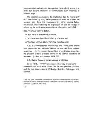 communicated and not said, the speaker can explicitly suspend or
deny that he/she intended to communicate such meaning in
different ways.
The speaker can suspend the implicature that the hearer only
won five dollars by using the expression at least, as in (8)b; the
speaker can deny the implicature by either adding further
information, often following the expression in fact, as in (8)c or
reinforcing the implicature with additional information, as in (8)d:
(8)a. ‘You have won five dollars.’
b. ‘You have at least won five dollars.’
c. ‘You have won five dollars, infact, you’ve won ten!’
d. ‘You have won five dollars, that’s four more than one.’
4.2.3.3 Conversational implicatures are "conclusions drawn
from utterances on particular occasions and not from isolated
sentences … In this respect the problem of implicature resembles
the problem of how a hearer arrives at the indirect illocutions of
utterances." [Hurford and Heasley, 1984: 280]
4.2.4 Grice’ theory of conversational implicature
Grice [1975, 1978]52 has proposed a way of analysing
conversational implicature based on the co-operative principle
and its four basic maxims of Quality, Quantity, Relevance, and
Manner.
52
The key ideas concerning conversational implicature "were proposed by Grice in
the William James lectures delivered at Harvard in 1967 and still only partially
published." [Levinson, 1983: 100]
132
 