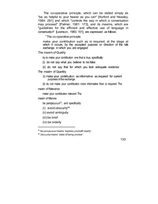 The co-operative principle, which can be stated simply as
"be as helpful to your hearer as you can" [Hurford and Heasley,
1984: 281] and which "controls the way in which a conversation
may proceed" [Palmer, 1981: 173], and its maxims, which are
"guidelines for the efficient and effective use of language in
conversation" [Levinson, 1983: 101], are expressed as follows:
“The co-operative principle
make your contribution such as is required, at the stage at
which it occurs, by the accepted purpose or direction of the talk
exchange in which you are engaged
The maxim of Quality
try to make your contribution one that is true, specifically:
(i) do not say what you believe to be false
(ii) do not say that for which you lack adequate evidence
The maxim of Quantity
(i) make your contribution as informative as required for current
purposesoftheexchange
(ii) do not make your contribution more informative than is required The
maxim ofRelevance
make your contribution relevant The
maxim of Manner
be perspicuous53, and specifically:
(i) avoid obscurity54
(ii) avoid ambiguity
(iii) be brief
(iv) be orderly
53
Be perspicuous means ‘express yourself clearly’.
54
Obscuritymeans ‘state of being unclear’.
133
 