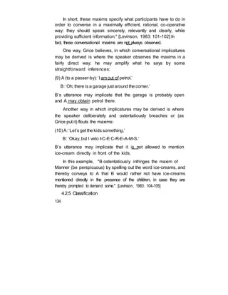 In short, these maxims specify what participants have to do in
order to converse in a maximally efficient, rational, co-operative
way: they should speak sincerely, relevantly and clearly, while
providing sufficient information." [Levinson, 1983: 101-102] In
fact, these conversational maxims are not always observed.
One way, Grice believes, in which conversational implicatures
may be derived is where the speaker observes the maxims in a
fairly direct way: he may amplify what he says by some
straightforward inferences:
(9) A (to a passer-by): ‘I am out of petrol.’
B: ‘Oh; there is a garage just around the corner.’
B’s utterance may implicate that the garage is probably open
and A may obtain petrol there.
Another way in which implicatures may be derived is where
the speaker deliberately and ostentatiously breaches or (as
Grice put it) flouts the maxims:
(10) A: ‘Let’s get the kids something.’
B: ‘Okay, but I veto I-C-E C-R-E-A-M-S.’
B’s utterance may implicate that it is not allowed to mention
ice-cream directly in front of the kids.
In this example, "B ostentatiously infringes the maxim of
Manner (be perspicuous) by spelling out the word ice-creams, and
thereby conveys to A that B would rather not have ice-creams
mentioned directly in the presence of the children, in case they are
thereby prompted to demand some." [Levinson, 1983: 104-105]
4.2.5 Classification
134
 